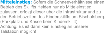 Mitteleinstieg: Sofern die Schneeverhältnisse einen Betrieb des Skilifts Heiden nur ab Mitteleinstieg zulassen, erfolgt dieser über die Infrastruktur und zu den Betriebszeiten des Kinderskilifts am Bischofsberg. (Parkplatz und Kasse beim Kinderskilift) Achtung: Es ist dann kein Einstieg an unserer Talstation möglich!