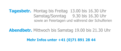 Tagesbetr.  Montag bis Freitag  13.00 bis 16.30 Uhr                    Samstag/Sonntag     9.30 bis 16.30 Uhr                            sowie an Feiertagen und während der Schulferien  Abendbetr. Mittwoch bis Samstag 19.00 bis 21.30 Uhr  Mehr Infos unter +41 (0)71 891 28 44
