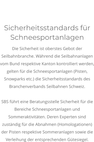 Sicherheitsstandards für Schneesportanlagen Die Sicherheit ist oberstes Gebot der Seilbahnbranche. Während die Seilbahnanlagen vom Bund respektive Kanton kontrolliert werden, gelten für die Schneesportanlagen (Pisten, Snowparks etc.) die Sicherheitsstandards des Branchenverbands Seilbahnen Schweiz.  SBS führt eine Beratungsstelle Sicherheit für die Bereiche Schneesportanlagen und Sommeraktivitäten. Deren Experten sind zuständig für die Abnahmen (Homologationen) der Pisten respektive Sommeranlagen sowie die Verleihung der entsprechenden Gütesiegel.